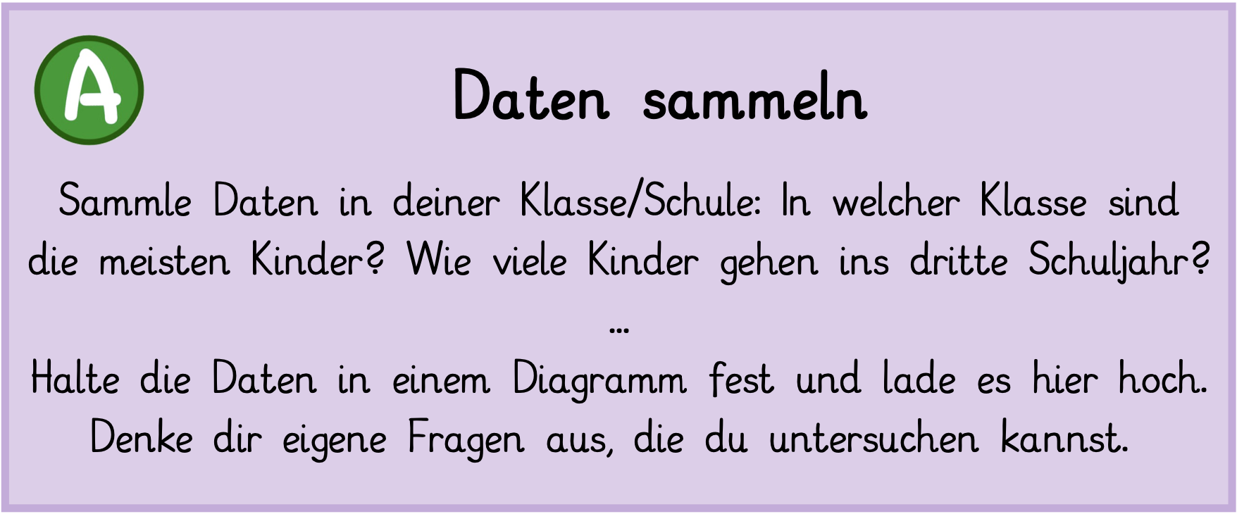 Sammle Daten in deiner Klasse/Schule: In welcher Klasse sind die meisten Kinder? Wie viele Kinder gehen ins dritte Schuljahr? Halte die Daten in einem Diagramm fest und lade es hier hoch. Denke dir eigene Fragen aus, die du untersuchen kannst.