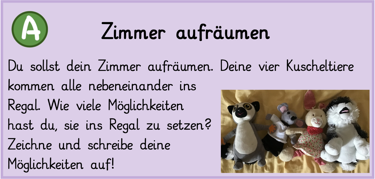 Du sollst dein Zimmer aufräumen. Deine vier Kuscheltiere kommen alle nebeneinander ins Regal. Wie viele Möglichkeiten hast du, sie ins Regal zu setzen? Zeichne und schreibe deine Möglichkeiten auf!